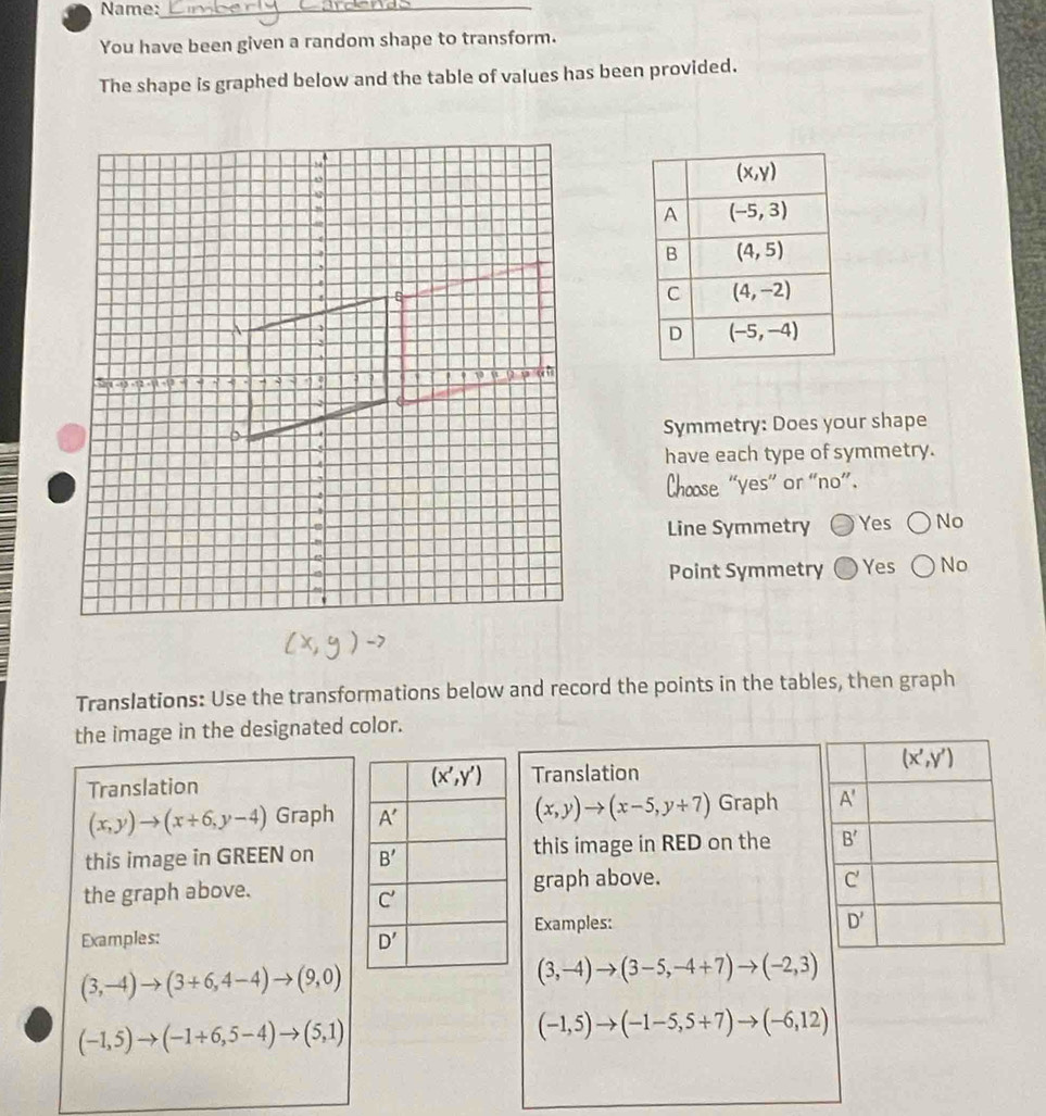 Name:_
You have been given a random shape to transform.
The shape is graphed below and the table of values has been provided.
Symmetry: Does your shape
have each type of symmetry.
Chœse “yes" or "no”.
Line Symmetry Yes No
Point Symmetry Yes No
Translations: Use the transformations below and record the points in the tables, then graph
the image in the designated color.
TranslationTranslation
(x,y)to (x+6,y-4) Graph (x,y)to (x-5,y+7) Graph 
this image in GREEN on this image in RED on the 
the graph above.graph above.
Examples: Examples:
(3,-4)to (3+6,4-4)to (9,0)
(3,-4)to (3-5,-4+7)to (-2,3)
(-1,5)to (-1+6,5-4)to (5,1)
(-1,5)to (-1-5,5+7)to (-6,12)