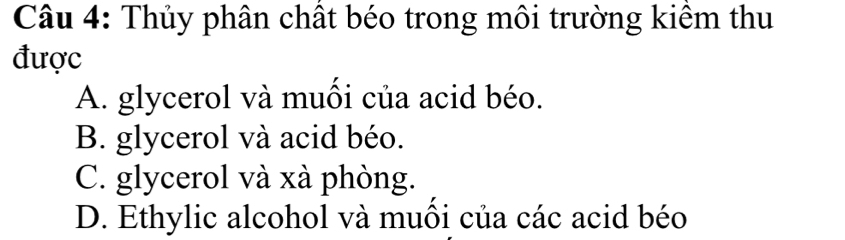 Thủy phân chất béo trong môi trường kiểm thu
được
A. glycerol và muồi của acid béo.
B. glycerol và acid béo.
C. glycerol và xà phòng.
D. Ethylic alcohol và muồi của các acid béo