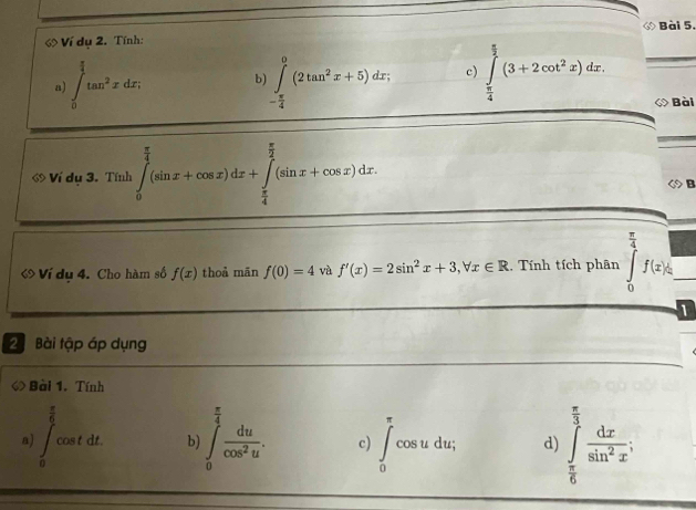 ớ Bài 5, 
ớ Ví dụ 2. Tính: 
a) ∈t _0^((frac π)4)tan^2xdx, b ∈tlimits _- π /4 ^0(2tan^2x+5)dx; c) ∈tlimits _ π /4 ^ π /2 (3+2cot^2x)dx. _◇ Bài 
ớ Ví dụ 3. Tính ∈tlimits _0^((frac π)4)(sin x+cos x)dx+∈tlimits _ π /4 ^ π /2 (sin x+cos x)dx
◇ B 
« Ví dụ 4. Cho hàm số f(x) thoà mān f(0)=4 và f'(x)=2sin^2x+3, forall x∈ R. Tính tích phân ∈tlimits _0^((frac π)4)f(x)k _ 
1 
2 Bài tập áp dụng 
◇ Bài 1. Tính 
a) ∈t _0^((frac π)6)cos tdt b) ∈t _0^((frac π)4) du/cos^2u . c) ∈t _0^((π)cos udu; d) ∈tlimits _frac π)6^ π /3  dx/sin^2x ;