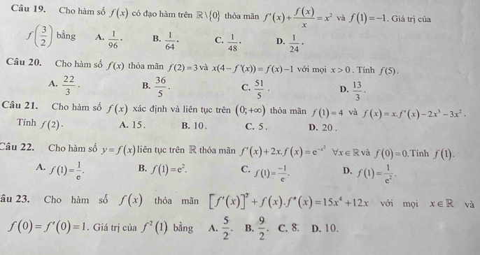 Cho hàm số f(x) có đạo hàm trên Rvee  0 thỏa mãn f'(x)+ f(x)/x =x^2 và f(1)=-1. Giá trị của
f( 3/2 ) bằng A.  1/96 · B.  1/64 · C.  1/48 · D.  1/24 ·
Câu 20. Cho hàm số f(x) thỏa mãn f(2)=3 và x(4-f'(x))=f(x)-1 với mọi x>0. Tính f(5).
A.  22/3 · B.  36/5 . C.  51/5 · D.  13/3 .
Câu 21. Cho hàm số f(x) xác định và liên tục trên (0;+∈fty ) thỏa mãn f(1)=4 và f(x)=x.f'(x)-2x^3-3x^2.
Tính f(2)· A. 15. B. 10 . C. 5 . D. 20 .
Câu 22. Cho hàm số y=f(x) liên tục trên R thỏa mãn f'(x)+2x.f(x)=e^(-x^2) x∈ R và f(0)=0 Tính f(1).
A. f(1)= 1/e .
B. f(1)=e^2. C. f(1)= (-1)/e . D. f(1)= 1/e^2 .
âu 23. Cho hàm số f(x) thỏa mãn [f'(x)]^2+f(x).f''(x)=15x^4+12x với mọi x∈ R và
f(0)=f'(0)=1. Giá trị của f^2(1) bằng A.  5/2 . B.  9/2 . C. 8. D. 10.