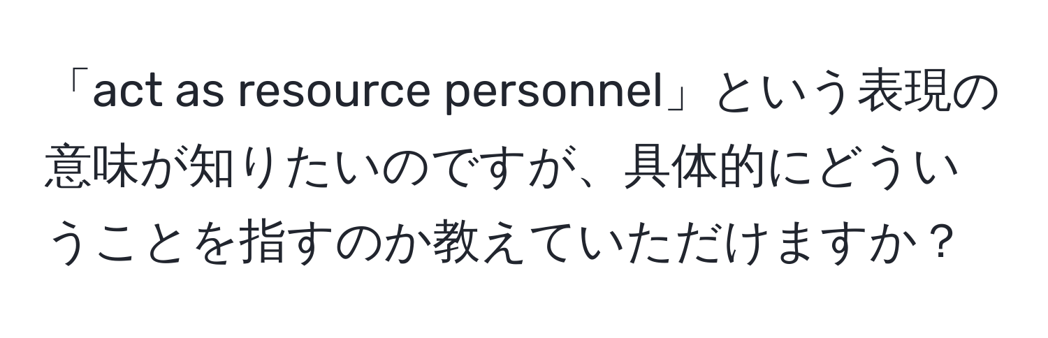 「act as resource personnel」という表現の意味が知りたいのですが、具体的にどういうことを指すのか教えていただけますか？