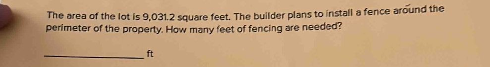 The area of the lot is 9,031.2 square feet. The builder plans to install a fence around the 
perimeter of the property. How many feet of fencing are needed? 
_ft