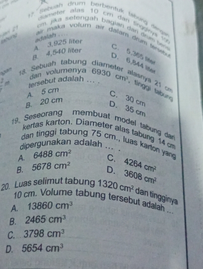 Sebuah drum berbentuk tábung dengan
diameter alas 10 cm dan tingginya 10
tabung Jar
cm. jika setengah bagian dar drum ber C. 5,365 liter
B. 4,540 liter A. 3,925 liter adalah .... air maka volum air dalam drum tersebu
D. 6,844 liter
ngàn 18. Sebuah tabung
dan volumenya lasnya 21 cm
tersebut adalah ... 6930cm^3 , tinggi tabun
A. 5 cm
C. 30 cm
B. 20 cm
D. 35 cm
19 Seseorang membuat model tabung dan
kertas karton. Diameter alas tabung 14 cm
dan tinggi tabung 75 cm., luas karton yang
dipergunakan adalah ....
A. 6488cm^2
C.
B. 5678cm^2 D. 4264cm^2
20. Luas selimut tabung 1320cm^2 3608cm^2
dan tingginya
10 cm. Volume tabung tersebut adalah ...
A. 13860cm^3
B. 2465cm^3
C. 3798cm^3
D. 5654cm^3