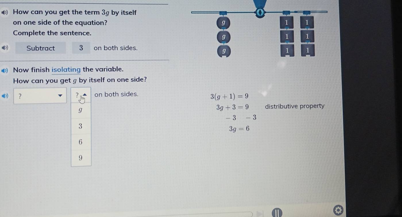 How can you get the term 3g by itself 
on one side of the equation? g 1 1
Complete the sentence.
g
1 1
Subtract 3 on both sides.
g
1 1
Now finish isolating the variable. 
How can you get g by itself on one side? 
)) ？ on both sides.
3(g+1)=9
3g+3=9 distributive property
- 3 -3
3g=6