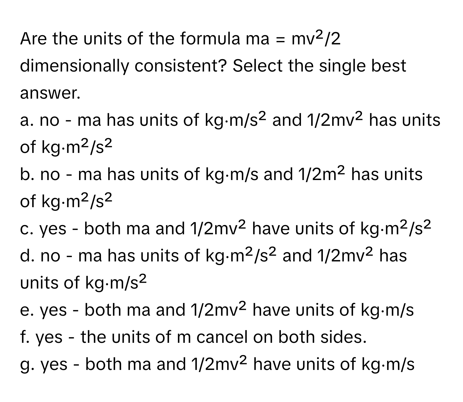 Are the units of the formula ma = mv²/2 dimensionally consistent? Select the single best answer.

a. no - ma has units of kg⋅m/s² and 1/2mv² has units of kg⋅m²/s²
b. no - ma has units of kg⋅m/s and 1/2m² has units of kg⋅m²/s²
c. yes - both ma and 1/2mv² have units of kg⋅m²/s²
d. no - ma has units of kg⋅m²/s² and 1/2mv² has units of kg⋅m/s²
e. yes - both ma and 1/2mv² have units of kg⋅m/s
f. yes - the units of m cancel on both sides.
g. yes - both ma and 1/2mv² have units of kg⋅m/s