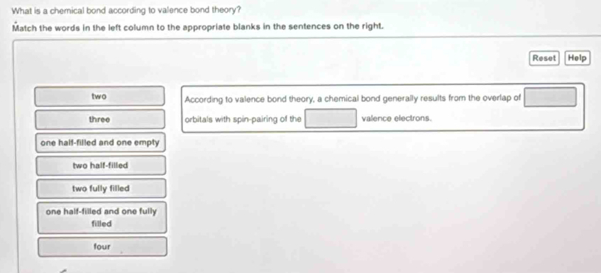 What is a chemical bond according to valence bond theory?
Match the words in the left column to the appropriate blanks in the sentences on the right.
Reset Help
two According to valence bond theory, a chemical bond generally results from the overlap of
three orbitals with spin-pairing of the valence electrons.
one half-filled and one empty
two half-filled
two fully filled
one half-filled and one fully
filled
four