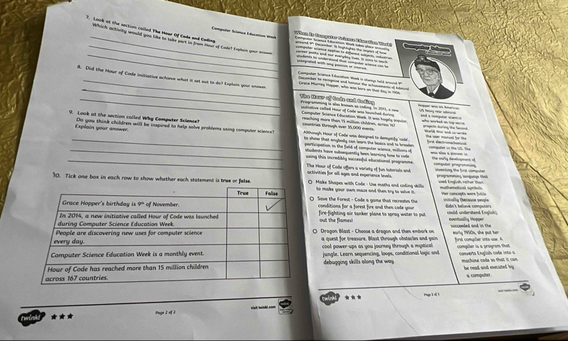 Look at the section called The Hour Of Code and Coding
_
_Computer Science Education W             
When is Computer Science Education Week  
_Which activity would you like to take part in from Hour of Code? Explain your answer
integrated with any passion or interes.
_
8. Did the Hour of Code initiative achieve what it set out to do? Explain your answer.
'Computer Science Education Week is always held around ?''
_December to recognise and honour the achievements of Admiral
Grace Murray Hopper, who was born on that day in 1906
Programming is also known as coding. In 2013, a new
_The Mour of Code and Coding Hopper was an American US Navy rear admiral and a computer scuntist
initiative called Hour of Code was launched during who worked on top-secret
Computer Science Education Week. It was hugely popular.
reaching more than 15 million children, across 167
9. Look at the section called Why Computer Science? Although Hour of Code was designed to demystify 'code. the user manual for the
countries through over 35,000 events projects during the Second World Wor and co-wrote
Do you think children will be inspired to help solve problems using computer science? first electromechanical
_Explain your answer. to show that anybody can learn the basics and to broaden .
_participation in the field of computer science, millions of computer in the US. She
students have subsequently been learning how to code was also a pioneer in the early development of
_using this incredibly successful educational programme. computer programming.
The Hour of Code offers a variety of fun tutorials and inventing the first computer 
activities for all ages and experience levels. programming language that
10. Tick one box in each row to show whether each statement is true or false. Make Shapes with Code - Use maths and coding skills used English rather than mathematical symbols
to make your own maze and then try to solve it. Her concepts were futile
O Save the Forest - Code a game that recreates the  initially (because people
conditions for a forest fire and then code your  didn't beliève computers
fire-fighting air tanker plane to spray water to put could understand English)
out the flames! eventually Hopper succeeded and in the
O Dragon Blast - Choose a dragon and then embark on early 1950s, she put her
a quest for treasure. Blast through obstacles and gain first compiler into use. A
cool power-ups as you journey through a mystical
jungle. Learn sequencing, loops, conditional logic and compiler is a program that
converts English code into a
debugging skills along the way. machine code so that it can
be read and executed by
a computer.
twinkl ★ Puye 2 of 3
Page 2 of 2 visit twinkl.com
twink