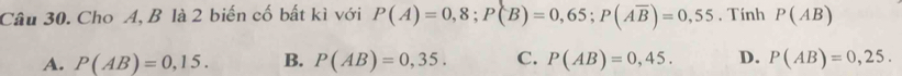 Cho A, B là 2 biến cố bất kì với P(A)=0,8; P(B)=0,65; P(Aoverline B)=0,55. Tính P(AB)
A. P(AB)=0,15. B. P(AB)=0,35. C. P(AB)=0,45. D. P(AB)=0,25.