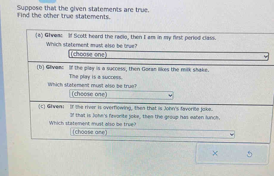 Suppose that the given statements are true. 
Find the other true statements. 
(a) Glven: If Scott heard the radio, then I am in my first period class. 
Which statement must also be true? 
(choose one) 
(b) Given: If the play is a success, then Goran likes the milk shake. 
The play is a success. 
Which statement must also be true? 
(choose one) 
(c) Given: If the river is overflowing, then that is John's favorite joke. 
If that is John's favorite joke, then the group has eaten lunch. 
Which statement must also be true? 
(choose one)