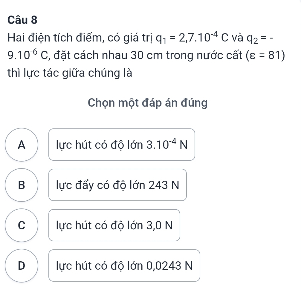 Hai điện tích điểm, có giá trị q_1=2,7.10^(-4)C và q_2=-
9.10^(-6)C , đặt cách nhau 30 cm trong nước cất (varepsilon =81)
thì lực tác giữa chúng là
Chọn một đáp án đúng
A lực hút có độ lớn 3.10^(-4)N
B lực đẩy có độ lớn 243 N
C lực hút có độ lớn 3,0 N
D lực hút có độ lớn 0,0243 N