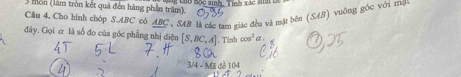 mồn (làm tròn kết quả đến hàng phần trăm). tng co học sinh. Tính xác suấ t đ 
Câu 4. Cho hình chóp S. ABC có ABC , SAB là các tam giác đều và mặt bên (SAB) vuông góc với mạy 
đáy. Gọi α là số đo của góc phẳng nhị diện [S,BC,A]. Tính cos^2alpha. 
3/4 - Mã đề 104