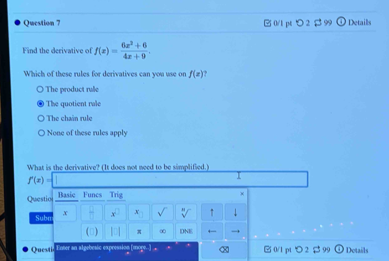 □ 0/1 pt つ 2 $ 99 ⓘDetails
Find the derivative of f(x)= (6x^2+6)/4x+9 . 
Which of these rules for derivatives can you use on f(x) ,
The product rule
The quotient rule
The chain rule
None of these rules apply
What is the derivative? (It does not need to be simplified.)
f'(x)=□
Questio Basic Funcs Trig
×
Subm x  □ /□  □ x^(□) x_□  sqrt() sqrt[n]() ↑
() |□ | π ∞ DNE ←
Quest], Enter an algebraic expression [more.. □ 0/1 pt つ 2 $ 99 Details