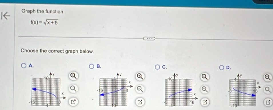 Graph the function.
f(x)=sqrt(x+5)
Choose the correct graph below. 
A. 
B. 
C. 
D.