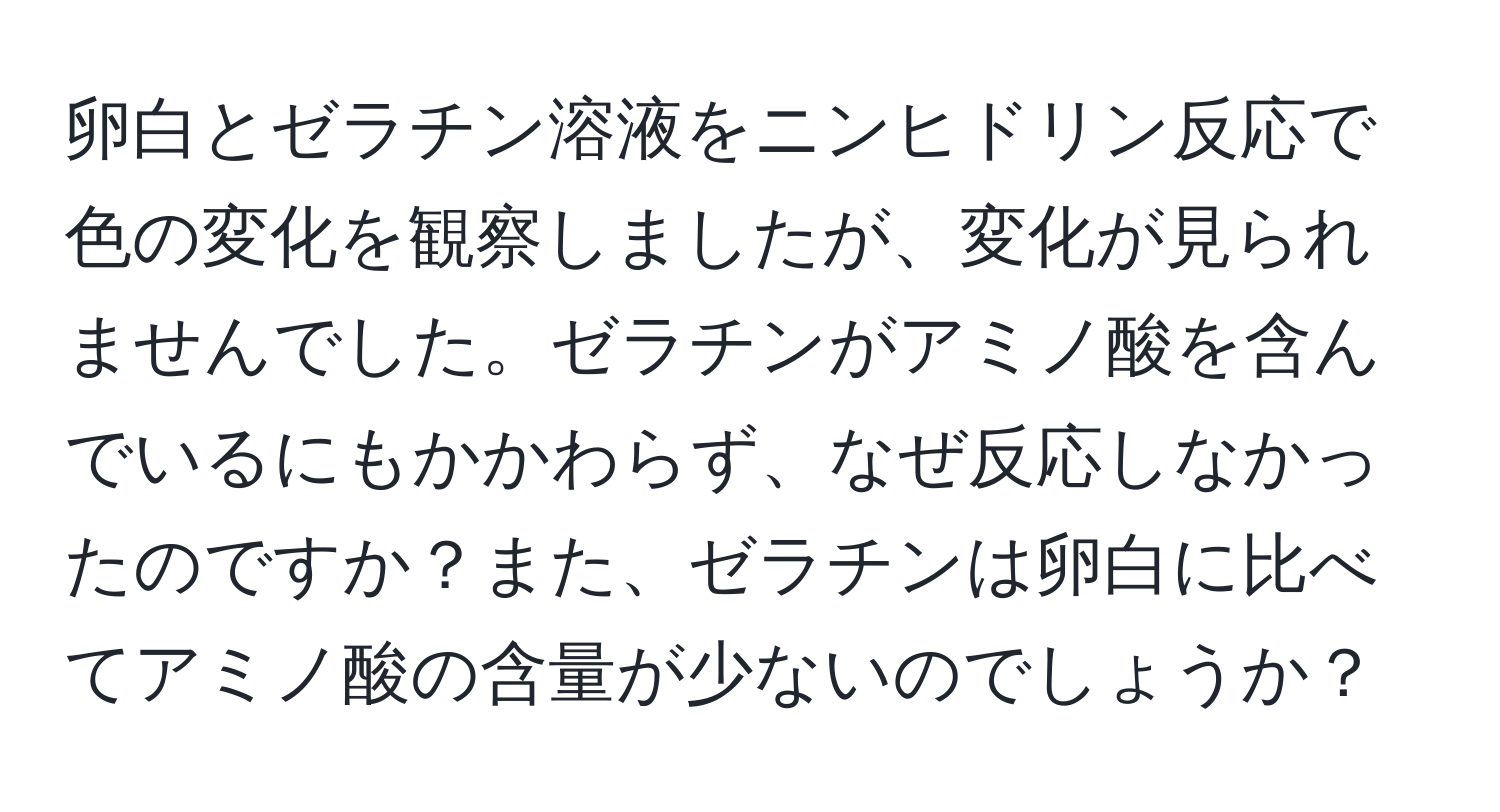 卵白とゼラチン溶液をニンヒドリン反応で色の変化を観察しましたが、変化が見られませんでした。ゼラチンがアミノ酸を含んでいるにもかかわらず、なぜ反応しなかったのですか？また、ゼラチンは卵白に比べてアミノ酸の含量が少ないのでしょうか？