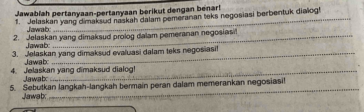 Jawablah pertanyaan-pertanyaan berikut dengan benar! 
1. Jelaskan yang dimaksud naskah dalam pemeranan teks negosiasi berbentuk dialog! 
Jawab: 
2. Jelaskan yang dimaksud prolog dalam pemeranan negosiasi! 
Jawab: 
3. Jelaskan yang dimaksud evaluasi dalam teks negosiasi! 
Jawab: 
4. Jelaskan yang dimaksud dialog! 
Jawab: 
5. Sebutkan langkah-langkah bermain peran dalam memerankan negosiasi! 
Jawab: 
_