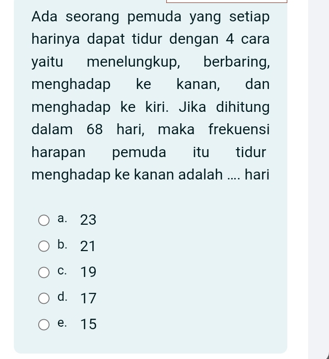 Ada seorang pemuda yang setiap
harinya dapat tidur dengan 4 cara
yaitu menelungkup, berbaring,
menghadap ke kanan, dan
menghadap ke kiri. Jika dihitung
dalam 68 hari, maka frekuensi
harapan pemuda itu tidur
menghadap ke kanan adalah .... hari
a. 23
b. 21
c. 19
d. 17
e. 15