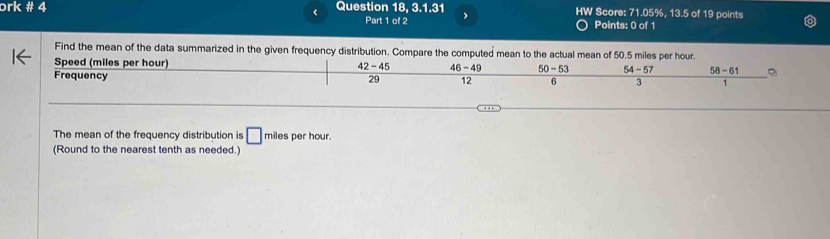 ork # 4 Question 18, 3.1.31 HW Score: 71.05%, 13.5 of 19 points
<
Part 1 of 2 Points: 0 of 1
Find the mean of the data summarized in the given frequency distribution. Compare the computed mean to the actual mean of  50.5 miles per hour.
Speed (miles per hour) 42-45 46-49 50-53 54-57 58-61 ②
Frequency 29 12 6 3 1
The mean of the frequency distribution is □ miles per hour.
(Round to the nearest tenth as needed.)