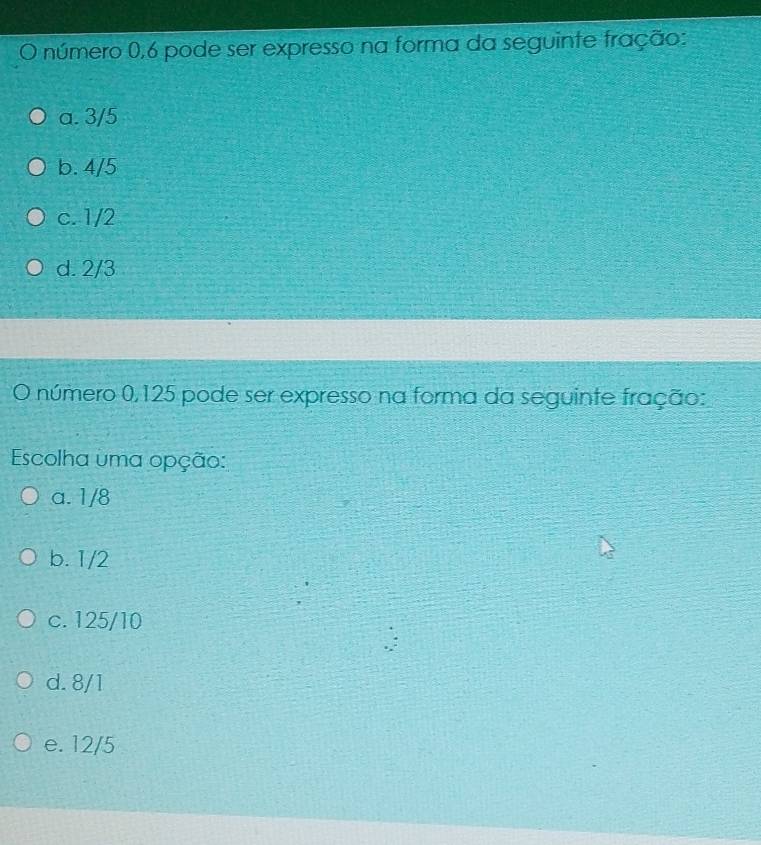 número 0,6 pode ser expresso na forma da seguinte fração:
a. 3/5
b. 4/5
c. 1/2
d. 2/3
O número 0,125 pode ser expresso na forma da seguinte fração:
Escolha uma opção:
a. 1/8
b. 1/2
c. 125/10
d. 8/1
e. 12/5