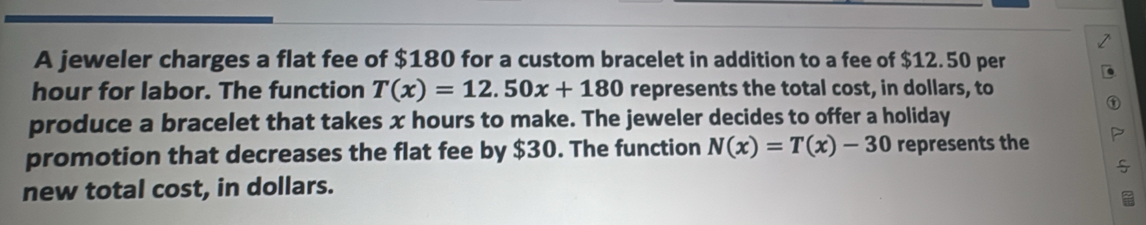 A jeweler charges a flat fee of $180 for a custom bracelet in addition to a fee of $12.50 per
hour for labor. The function T(x)=12.50x+180 represents the total cost, in dollars, to 
produce a bracelet that takes x hours to make. The jeweler decides to offer a holiday 
promotion that decreases the flat fee by $30. The function N(x)=T(x)-30 represents the 
new total cost, in dollars.