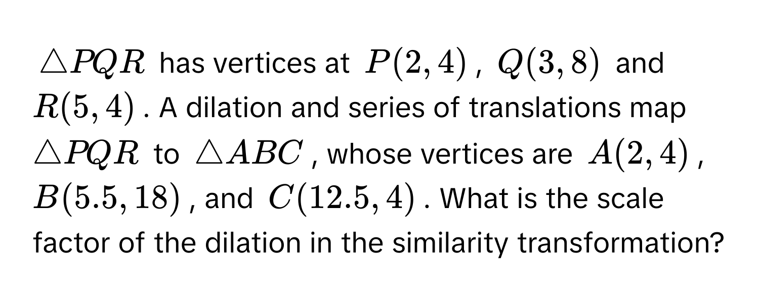 $△ PQR$ has vertices at $P(2,4)$, $Q(3,8)$ and $R(5,4)$. A dilation and series of translations map $△ PQR$ to $△ ABC$, whose vertices are $A(2,4)$, $B(5.5,18)$, and $C(12.5,4)$. What is the scale factor of the dilation in the similarity transformation?