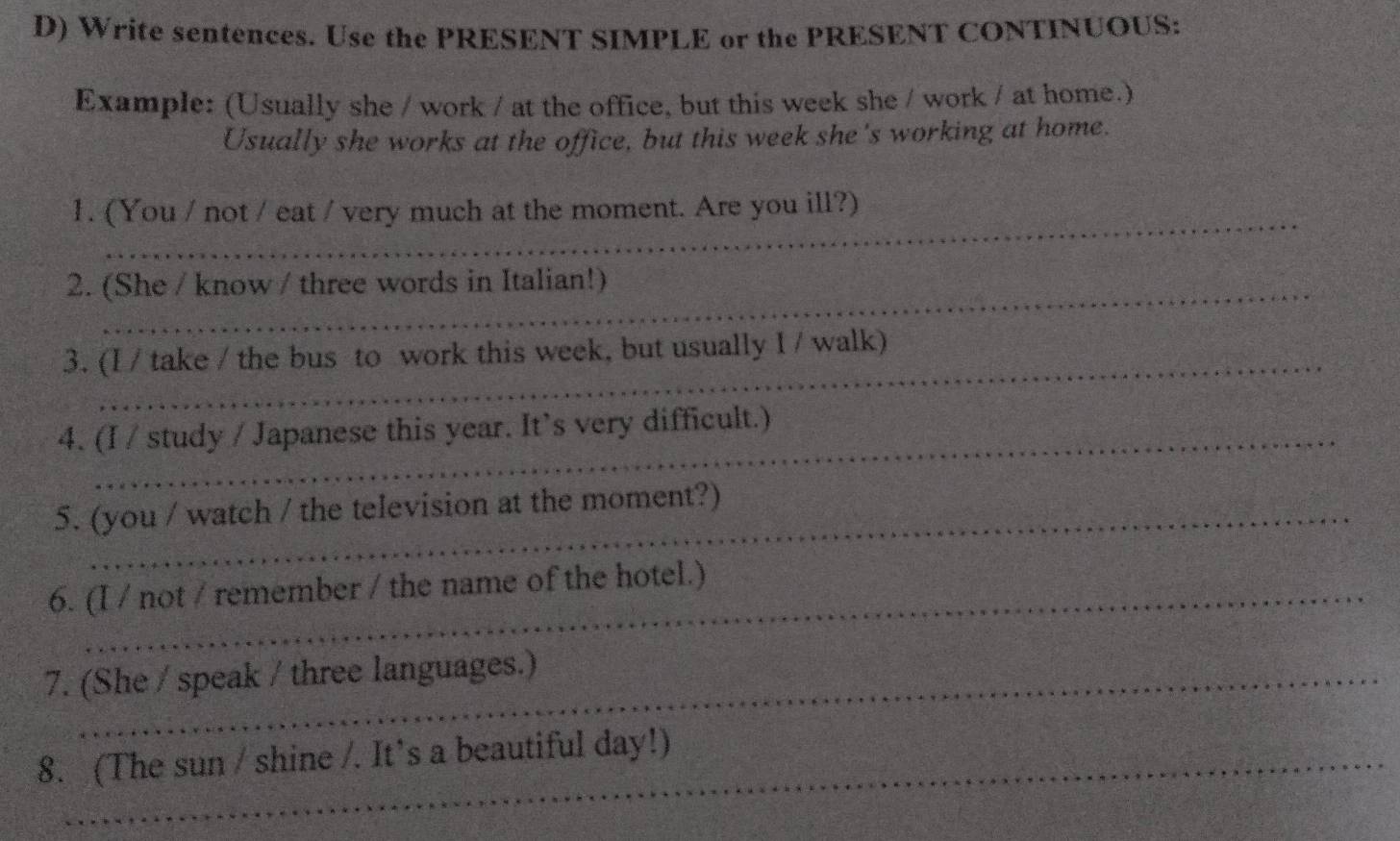 Write sentences. Use the PRESENT SIMPLE or the PRESENT CONTINUOUS: 
Example: (Usually she / work / at the office, but this week she / work / at home.) 
Usually she works at the office, but this week she's working at home. 
_ 
1. (You / not / eat / very much at the moment. Are you ill?) 
2. (She / know / three words in Italian!) 
_ 
3. (I / take / the bus to work this week, but usually I / walk) 
4. (I / study / Japanese this year. It’s very difficult.) 
5. (you / watch / the television at the moment?) 
6. (I / not / remember / the name of the hotel.) 
7. (She / speak / three languages.) 
8. (The sun / shine /. It’s a beautiful day!)