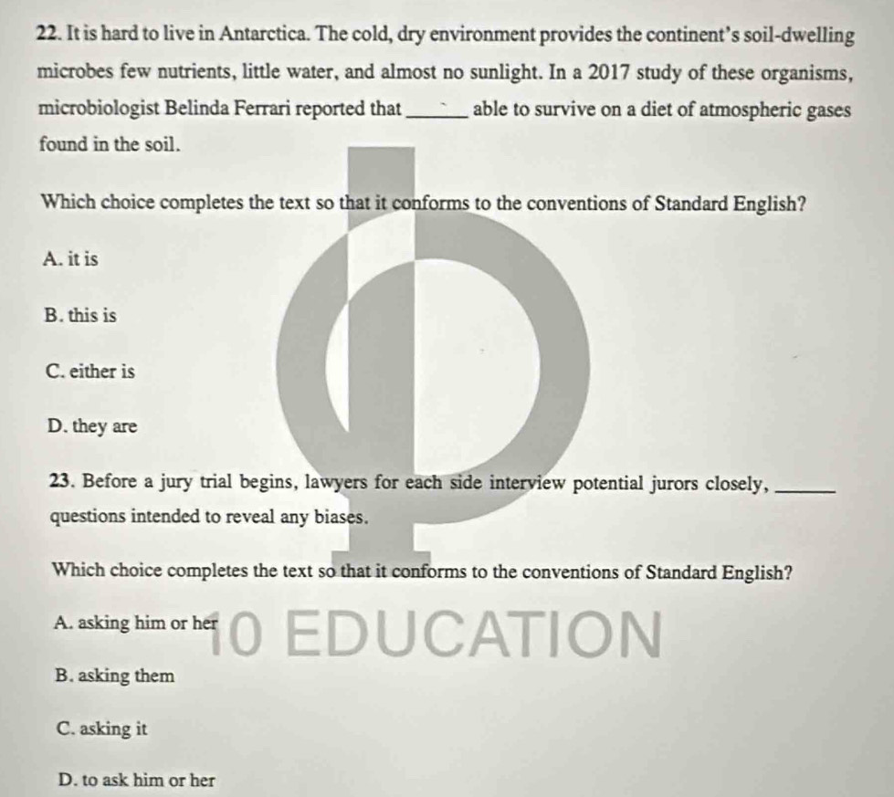 It is hard to live in Antarctica. The cold, dry environment provides the continent’s soil-dwelling
microbes few nutrients, little water, and almost no sunlight. In a 2017 study of these organisms,
microbiologist Belinda Ferrari reported that _able to survive on a diet of atmospheric gases
found in the soil.
Which choice completes the text so that it conforms to the conventions of Standard English?
A. it is
B. this is
C. either is
D. they are
23. Before a jury trial begins, lawyers for each side interview potential jurors closely,_
questions intended to reveal any biases.
Which choice completes the text so that it conforms to the conventions of Standard English?
A. asking him or her UCATION
B. asking them
C. asking it
D. to ask him or her