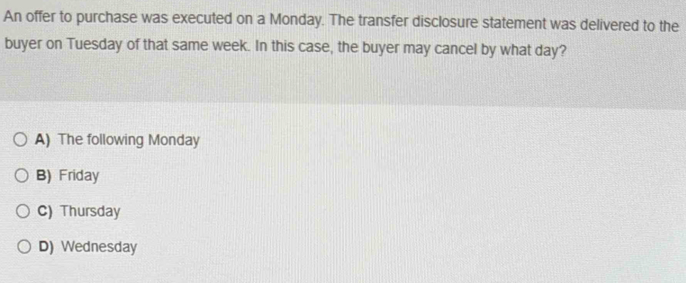 An offer to purchase was executed on a Monday. The transfer disclosure statement was delivered to the
buyer on Tuesday of that same week. In this case, the buyer may cancel by what day?
A) The following Monday
B) Friday
C) Thursday
D) Wednesday