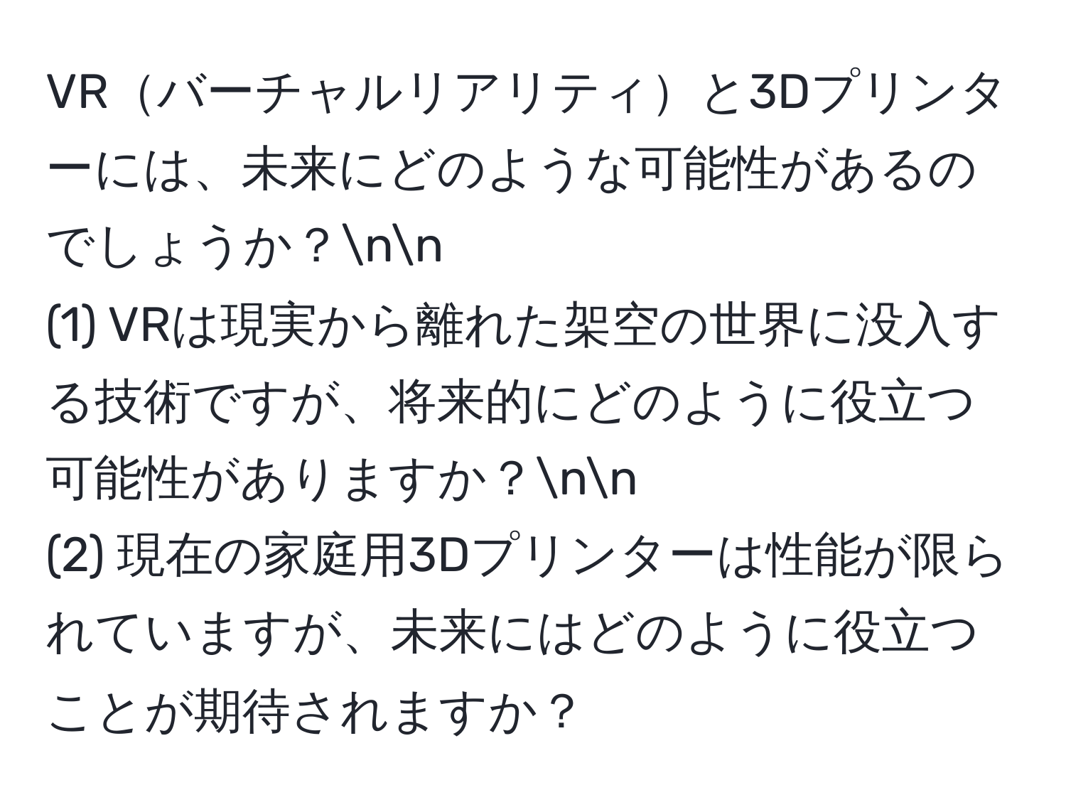 VRバーチャルリアリティと3Dプリンターには、未来にどのような可能性があるのでしょうか？nn
(1) VRは現実から離れた架空の世界に没入する技術ですが、将来的にどのように役立つ可能性がありますか？nn
(2) 現在の家庭用3Dプリンターは性能が限られていますが、未来にはどのように役立つことが期待されますか？