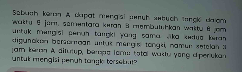 Sebuah keran A dapat mengisi penuh sebuah tangki dalam 
waktu 9 jam, sementara keran B membutuhkan waktu 6 jam
untuk mengisi penuh tangki yang sama. Jika kedua keran 
digunakan bersamaan untuk mengisi tangki, namun setelah 3
jam keran A ditutup, berapa lama total waktu yang diperlukan 
untuk mengisi penuh tangki tersebut?