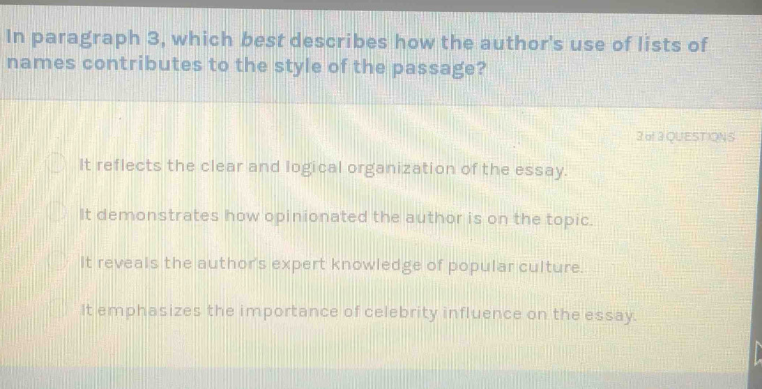 In paragraph 3, which best describes how the author's use of lists of
names contributes to the style of the passage?
3.of3QUEST)ONS
It reflects the clear and logical organization of the essay.
It demonstrates how opinionated the author is on the topic.
It reveals the author's expert knowledge of popular culture.
It emphasizes the importance of celebrity influence on the essay.