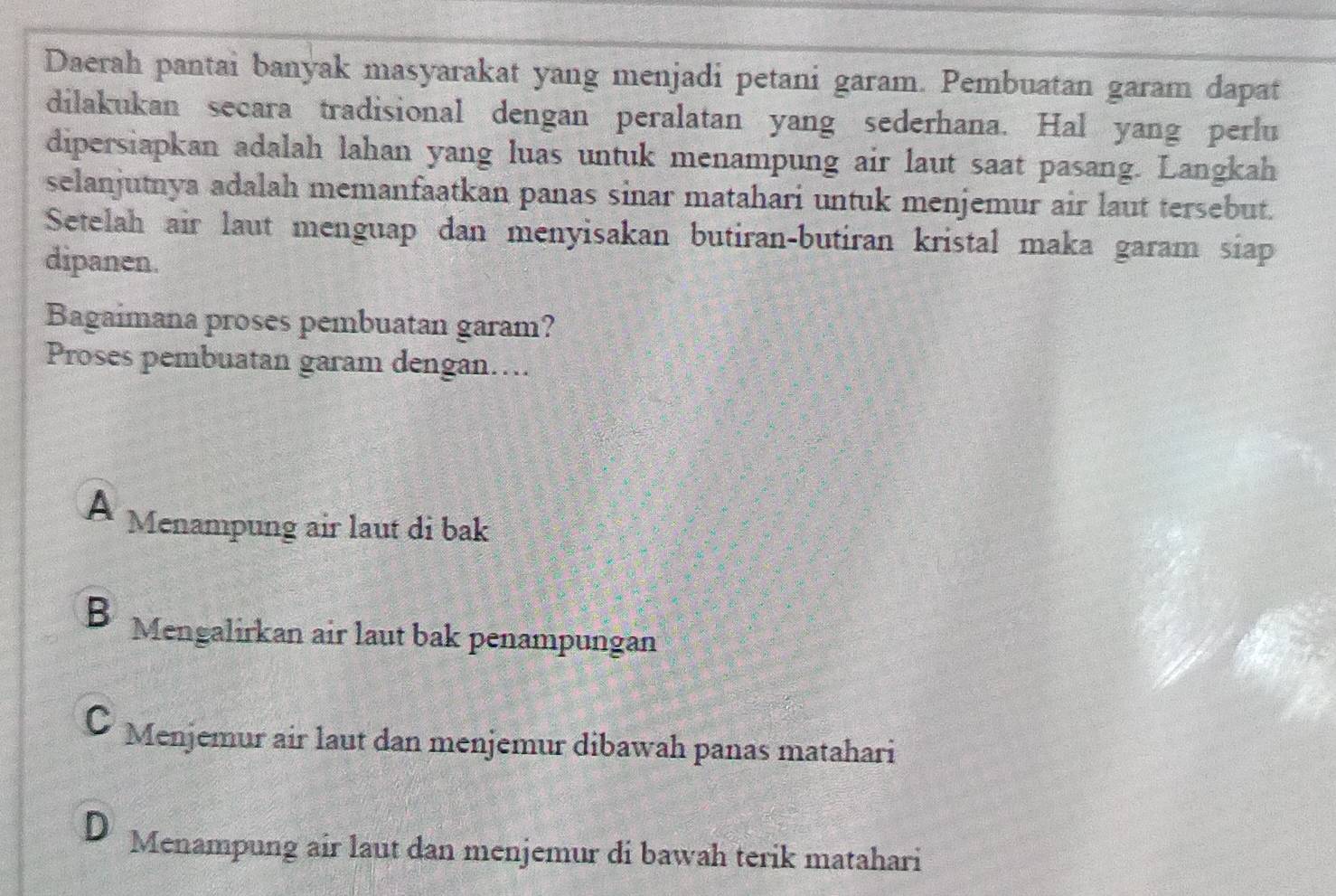 Daerah pantai banyak masyarakat yang menjadi petani garam. Pembuatan garam dapat
dilakukan secara tradisional dengan peralatan yang sederhana. Hal yang perlu
dipersiapkan adalah lahan yang luas untuk menampung air laut saat pasang. Langkah
selanjutnya adalah memanfaatkan panas sinar matahari untuk menjemur air laut tersebut.
Setelah air laut menguap dan menyisakan butiran-butiran kristal maka garam siap
dipanen.
Bagaimana proses pembuatan garam?
Proses pembuatan garam dengan….
A Menampung air laut di bak
B Mengalirkan air laut bak penampungan
C Menjemur air laut dan menjemur dibawah panas matahari
D Menampung air laut dan menjemur di bawah terik matahari