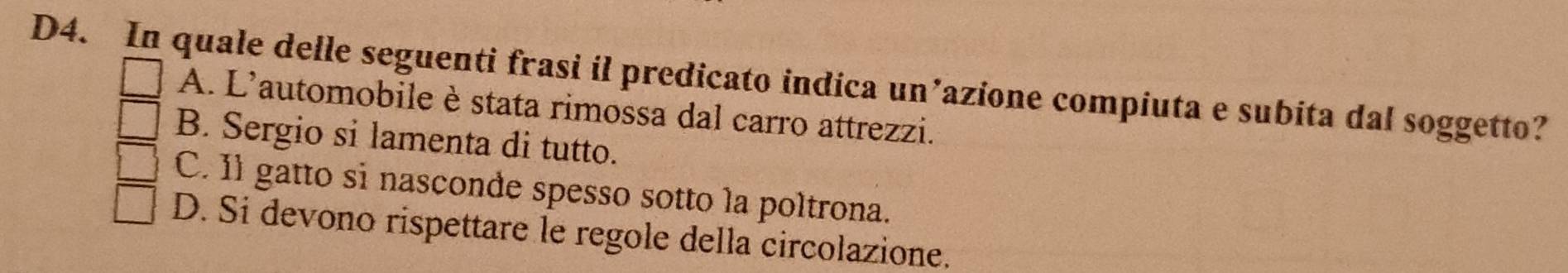 D4. In quale delle seguenti frasi il predicato indica un’azione compiuta e subita dal soggetto?
A. L'automobile è stata rimossa dal carro attrezzi.
B. Sergio si lamenta di tutto.
C. Il gatto si nasconde spesso sotto la poltrona.
D. Si devono rispettare le regole della circolazione.