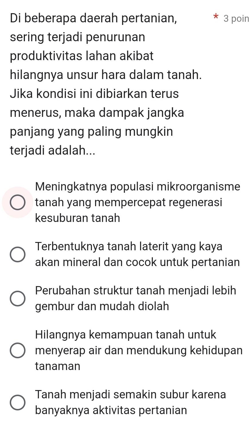 Di beberapa daerah pertanian, 3 poin
sering terjadi penurunan
produktivitas lahan akibat
hilangnya unsur hara dalam tanah.
Jika kondisi ini dibiarkan terus
menerus, maka dampak jangka
panjang yang paling mungkin
terjadi adalah...
Meningkatnya populasi mikroorganisme
tanah yang mempercepat regenerasi
kesuburan tanah
Terbentuknya tanah laterit yang kaya
akan mineral dan cocok untuk pertanian
Perubahan struktur tanah menjadi lebih
gembur dan mudah diolah
Hilangnya kemampuan tanah untuk
menyerap air dan mendukung kehidupan
tanaman
Tanah menjadi semakin subur karena
banyaknya aktivitas pertanian