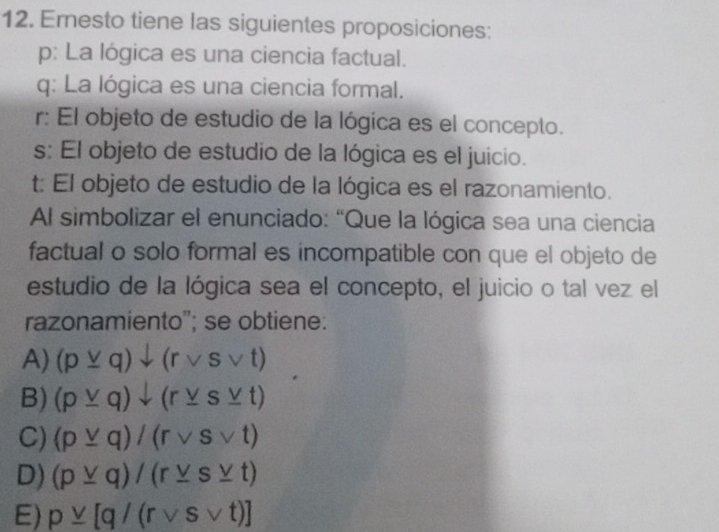 Ernesto tiene las siguientes proposiciones:
p: La lógica es una ciencia factual.
q: La lógica es una ciencia formal.
r: El objeto de estudio de la lógica es el concepto.
s: El objeto de estudio de la lógica es el juicio.
t: El objeto de estudio de la lógica es el razonamiento.
Al simbolizar el enunciado: “Que la lógica sea una ciencia
factual o solo formal es incompatible con que el objeto de
estudio de la lógica sea el concepto, el juicio o tal vez el
razonamiento''; se obtiene:
A) (pvee q)downarrow (rvee svee t)
B) (p_ vee q)downarrow (r_ vee s_ vee t)
C) (p_ vee q)/(rvee svee t)
D) (p_ vee q)/(r_ vee s_ vee t)
E) p_ vee [q/(rvee svee t)]