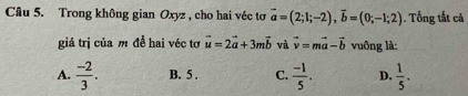 Trong không gian Oxyz , cho hai véc tơ vector a=(2;1;-2), vector b=(0;-1;2). Tổng tất cả
giá trị của m đề hai véc tơ vector u=2vector a+3mvector b và vector v=mvector a-vector b vuông là:
A.  (-2)/3 . B. 5. C.  (-1)/5 . D.  1/5 .