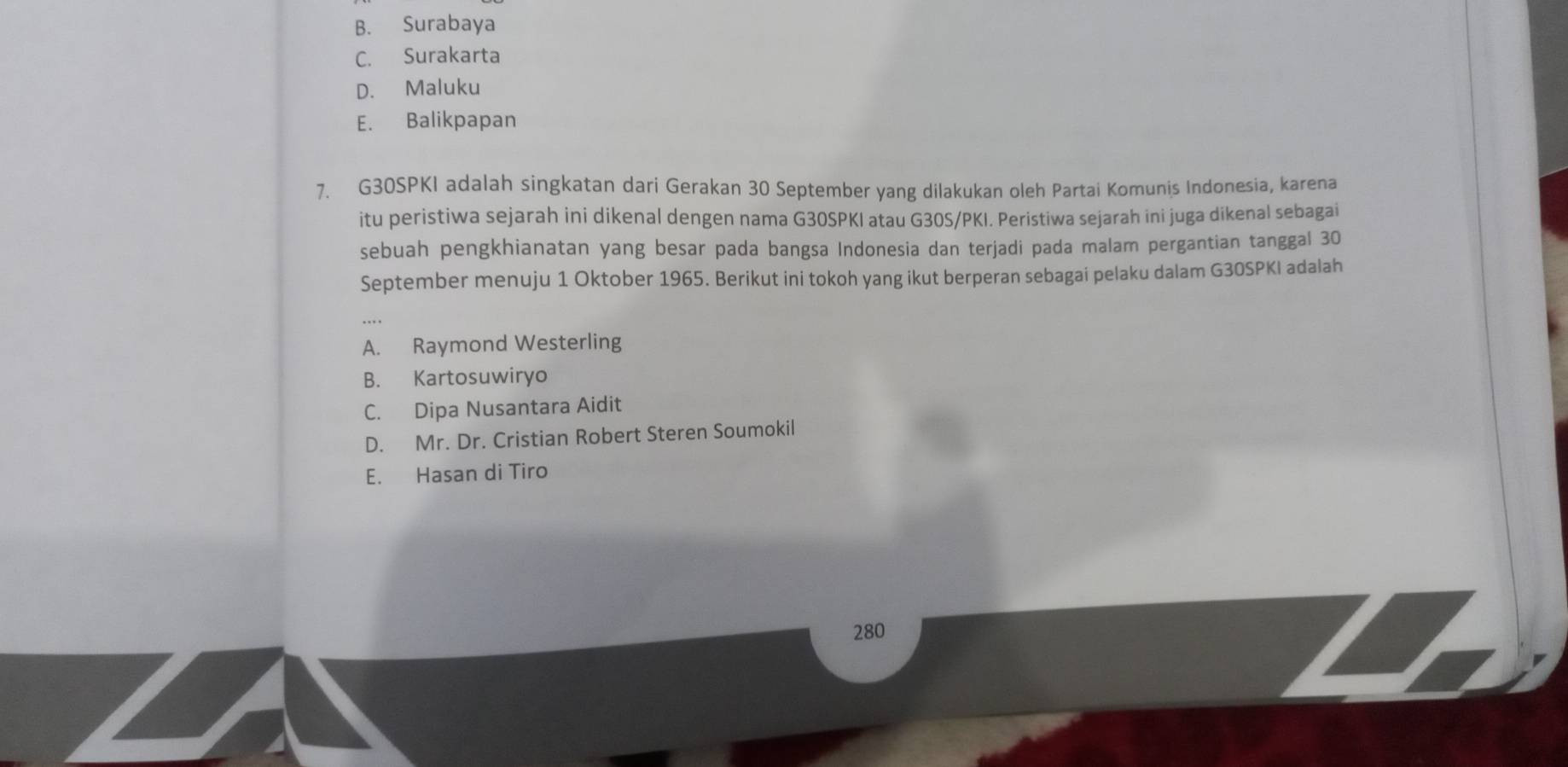 B. Surabaya
C. Surakarta
D. Maluku
E. Balikpapan
7. G30SPKI adalah singkatan dari Gerakan 30 September yang dilakukan oleh Partai Komunis Indonesia, karena
itu peristiwa sejarah ini dikenal dengen nama G30SPKI atau G30S/PKI. Peristiwa sejarah ini juga dikenal sebagai
sebuah pengkhianatan yang besar pada bangsa Indonesia dan terjadi pada malam pergantian tanggal 30
September menuju 1 Oktober 1965. Berikut ini tokoh yang ikut berperan sebagai pelaku dalam G30SPKI adalah
A. Raymond Westerling
B. Kartosuwiryo
C. Dipa Nusantara Aidit
D. Mr. Dr. Cristian Robert Steren Soumokil
E. Hasan di Tiro
280