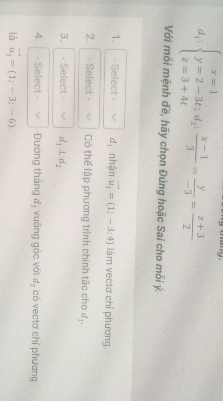 d_1:beginarrayl x=1 y=2-3t;d_2: (x-1)/3 = y/-3 = (z+3)/2 endarray.
Với mỗi mệnh đề, hãy chọn Đúng hoặc Sai cho mỗi ý.
d_1
1. - Select - nhận vector u_1=(1;-3;4) làm vectơ chỉ phương. 
2. - Select - Có thể lập phương trình chính tắc cho d_1. 
3. - Select -
d_1⊥ d_2
4. - Select - Đường thắng d_3 vuông góc với d_2 có vectơ chỉ phương 
là vector u_3=(1;-3;-6).