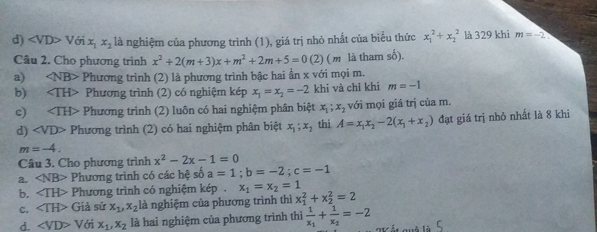 d) V6ix_1x_2 là nghiệm của phương trình (1), giá trị nhỏ nhất của biểu thức x_1^(2+x_2^2 là 329 khi m=-2.
Câu 2. Cho phương trình x^2)+2(m+3)x+m^2+2m+5=0 ( 1 ( m là tham số).

a) Phương trình (2) là phương trình bậc hai ẩn x với mọi m.
b)₹ TH> Phương trình (2) có nghiệm kép x_1=x_2=-2 khi và chỉ khi m=-1
c) Phương trình (2) luôn có hai nghiệm phân biệt x_1;x_2 với mọi giá trị của m.
d)· ∠ VD Phương trình (2) có hai nghiệm phân biệt x_1;x_2 thi A=x_1x_2-2(x_1+x_2) đạt giá trị nhỏ nhất là 8 khi
m=-4.
Câu 3. Cho phương trình x^2-2x-1=0
a. ∠ NB> Phương trình có các hệ shat 0a=1;b=-2;c=-1
b. ∠ TH> Phương trình có nghiệm kép x_1=x_2=1
C. Giả sử x_1,x_2 là nghiệm của phương trình thì x_1^(2+x_2^2=2
d. ∠ VD>V ới X_1),X_2 là hai nghiệm của phương trình thì frac 1x_1+frac 1x_2=-2 lất quả là