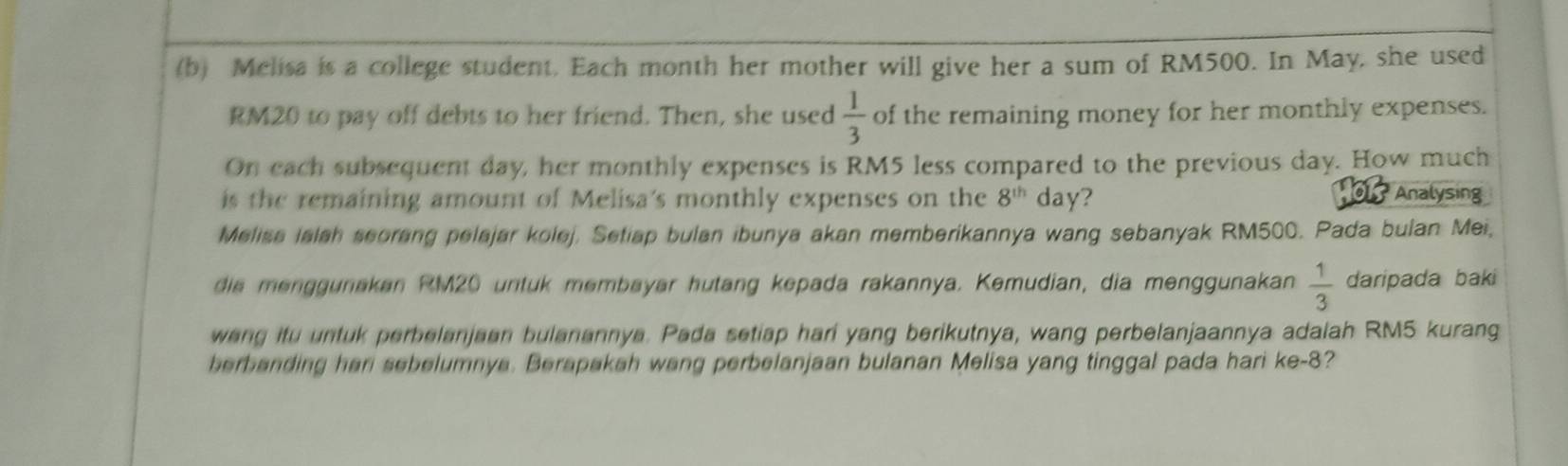 Melisa is a college student, Each month her mother will give her a sum of RM500. In May, she used
RM20 to pay off debts to her friend. Then, she used  1/3  of the remaining money for her monthly expenses. 
On each subsequent day, her monthly expenses is RM5 less compared to the previous day. How much 
is the remaining amount of Melisa's monthly expenses on the 8^(th) day? 
01 Analysing 
Melisa islsh seorang pelajar kolej. Setiap bulan ibunya akan memberikannya wang sebanyak RM500. Pada bulan Mei, 
die menggunakan RM20 untuk membayar hutang kepada rakannya. Kemudian, dia menggunakan  1/3  daripada baki 
weng itu untuk perbelanjaan bulanannya. Pada setiap hari yang berikutnya, wang perbelanjaannya adalah RM5 kurang 
berbanding har sebelumnya. Berapakah wang perbelanjaan bulanan Melisa yang tinggal pada hari ke- 8?