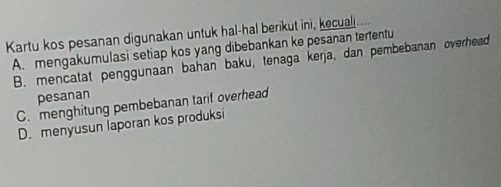 Kartu kos pesanan digunakan untuk hal-hal berikut ini, kecuali
A. mengakumulasi setiap kos yang dibebankan ke pesanan tertentu
B. mencatat penggunaan bahan baku, tenaga kerja, dan pembebanan overhead
pesanan
C. menghitung pembebanan tarif overhead
D. menyusun laporan kos produksi