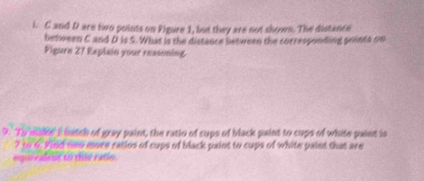 C and D are two points on Figure 1, but they are not shown. The distance 
between C and D is S. What is the distance between the corresponding points on 
Figure 27 Explin your ressoning 
9. To make' I batch of gray paint, the ratio of cups of black paint to cups of white paint is
7 to 6. Find nen more ratios of cups of black paint to cups of white paint that are 
equrvalent to thie ralle.