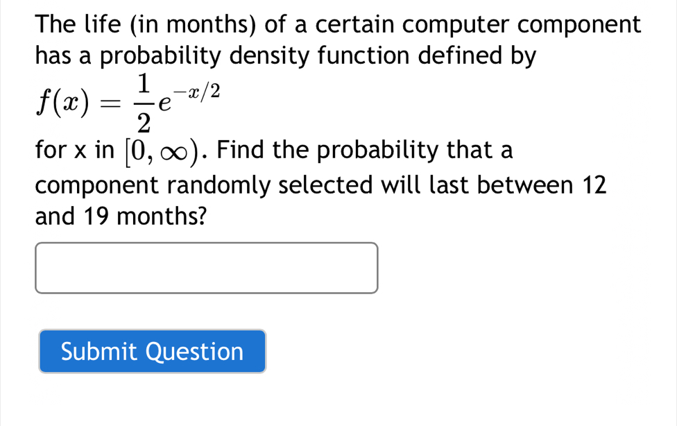 The life (in months) of a certain computer component 
has a probability density function defined by
f(x)= 1/2 e^(-x/2)
for x in [0,∈fty ). Find the probability that a 
component randomly selected will last between 12
and 19 months? 
Submit Question