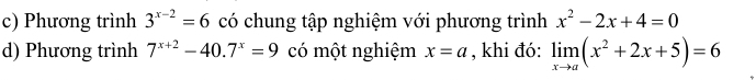 Phương trình 3^(x-2)=6 có chung tập nghiệm với phương trình x^2-2x+4=0
d) Phương trình 7^(x+2)-40.7^x=9 có một nghiệm x=a , khi đó: limlimits _xto a(x^2+2x+5)=6