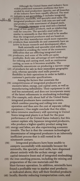 Although the United States steel industry faces
widely publicized economic problems that have
croded its steel production capacity, not all branches
of the industry have been equally affected. The steel
(5) industry is not monolithic; it includes integrated
producers, minimills, and specialty-steel mills. The
integrated producers start with iron ore and coal
and produce a wide assortment of shaped steels.
The minimills reprucess scrap steel into a limited
(10) range of low-quality products, such as reinforcing
rods for concrete. The specialty-steel mills are
similar to minimills in that they tend to be smaller
than the integrated producers and are based on
scrap, but they manufacture much more expensive
(15) products than minimills do and commonly have an
active in-house research-and-development effort.
Both minimills and specialty-steel mills have
succeeded in avoiding the worst of the economic
difficulties that are afflicting integrated stee 
(20) producers, and some of the mills are quite
profitable. Both take advantage of new technology
for refining and casting steel, such as continuous
casting, as soon as it becomes available. The
minimills concentrate on producing a narrow range
(25) of products for sale in their immediate geographic
area, whereas specialty-steel mills preserve
flexibility in their operations in order to fulfill a
customer's particular specifications.
Among the factors that constrain the
(30) competitiveness of integrated producers are
excessive labor, energy, and capital costs, as well as
manufacturing inflexibility. Their equipment is old
and less automated, and does not incorporate many
of the latest refinements in steelmaking technology.
(35) (For example, only about half of the United States
integrated producers have continuous casters,
which combine pouring and rolling into one 
operation and thus save the cost of separate rolling
equipment.) One might conclude that the older,
(40) labor-intensive machinery still operating in United
States integrated plants is at fault for the poor
performance of the United States industry, but this
cannot explain why Japanese integrated producers,
who produce a higher-quality product using less
(45) energy and labor, are also experiencing economic
trouble. The fact is that the common technological
denominator of integrated producers is an inherently
inefficient process that is still rooted in the
nineteenth century.
(50) Integrated producers have been unable to
compete successfully with minimills because the
minimills, like specialty-steel mills, have dispensed
almost entirely with the archaic energy- and
capital-intensive front end of integrated steelmaking:
(55) the iron-smelting process, including the mining and
preparation of the raw materials and the
blast-furnace operation. In addition, minimills have
found a profitable way to market steel products:
as indicated above, they sell their finished products
(60) locally, thereby reducing transportation costs, and