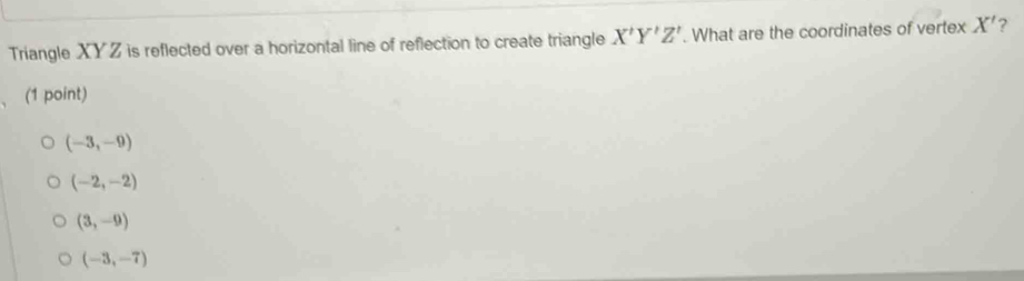 Triangle XYZ is reflected over a horizontal line of reflection to create triangle X'Y'Z'. What are the coordinates of vertex X' ?
(1 point)
(-3,-9)
(-2,-2)
(3,-9)
(-3,-7)