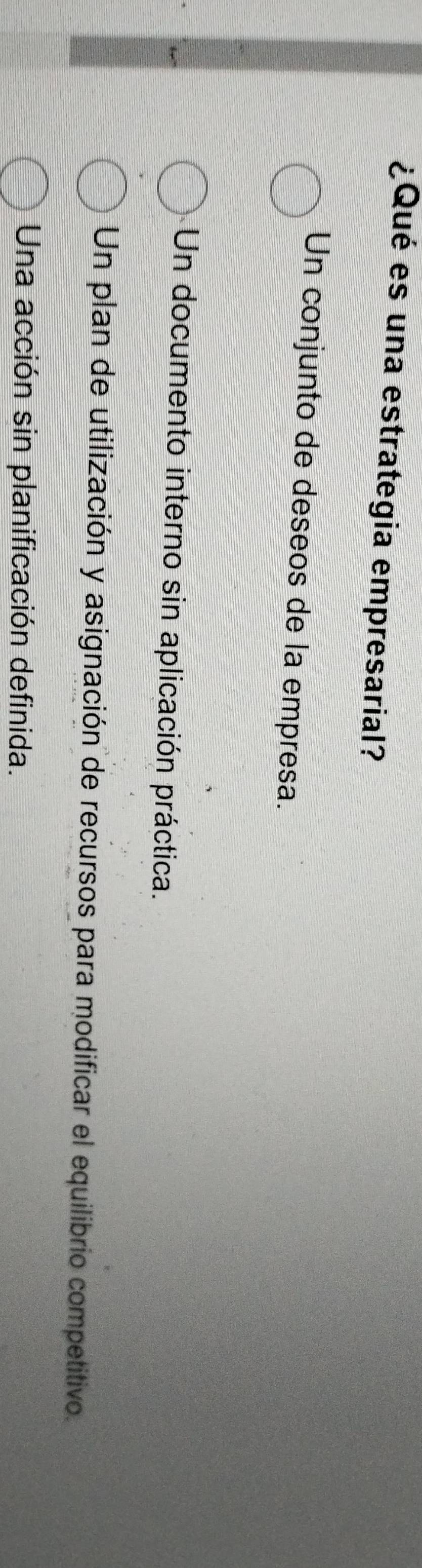 ¿Qué es una estrategia empresarial?
Un conjunto de deseos de la empresa.
Un documento interno sin aplicación práctica.
Un plan de utilización y asignación de recursos para modificar el equilibrio competitivo.
Una acción sin planificación definida.