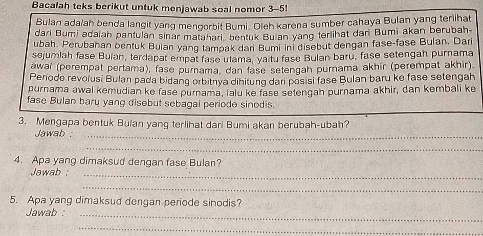 Bacalah teks berikut untuk menjawab soal nomor 3-5! 
Bulan adalah benda langit yang mengorbit Bumi. Oleh karena sumber cahaya Bulan yang terlihat 
dari Bumi adalah pantulan sinar matahari, bentuk Bulan yang terlihat dari Bumi akan berubah- 
ubah. Perubahan bentuk Bulan yang tampak dari Bumi ini disebut dengan fase-fase Bulan. Dari 
sejumlah fase Bulan, terdapat empat fase utama, yaitu fase Bulan baru, fase setengah purnama 
awal (perempat pertama), fase purnama, dan fase setengah purnama akhir (perempat akhir). 
Periode revolusi Bulan pada bidang orbitnya dihitung dari posisi fase Bulan baru ke fase setengah 
purnama awal kemudian ke fase purnama, lalu ke fase setengah purnama akhir, dan kembali ke 
fase Bulan baru yang disebut sebagai periode sinodis. 
3. Mengapa bentuk Bulan yang terlihat dari Bumi akan berubah-ubah? 
Jawab :_ 
_ 
4. Apa yang dimaksud dengan fase Bulan? 
Jawab :_ 
_ 
5. Apa yang dimaksud dengan periode sinodis? 
Jawab :_ 
_