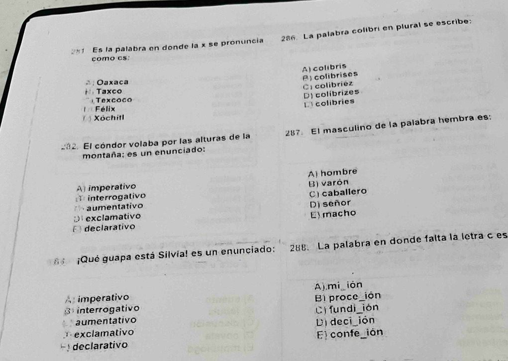 Es la palabra en donde la x se pronuncia 286 La palabra colibri en plural se escribe:
como cs:
A) colibris
R)colibrises
Oaxaca
C colibriéz
Taxco
Texcoco
LYcolibries D) colibrizes
Félix
Xóchitl
202. El cóndor volaba por las alturas de la 287. El masculino de la palabra hembra es:
montaña; es un enunciado:
A) hombre
A imperativo
B) varón
interrogativo
aumentativo C) caballero
D exclamativo D) señor
E declarativo E)macho
¡Qué guapa está Silvia! es un enunciado: 288. La palabra en donde falta la letra c es
imperativo A)mi ión_
B proce_ión
interrogativo ión
C) fundi_
aumentativo
exclamativo Di deci_ión
declarativo E) confe_ión