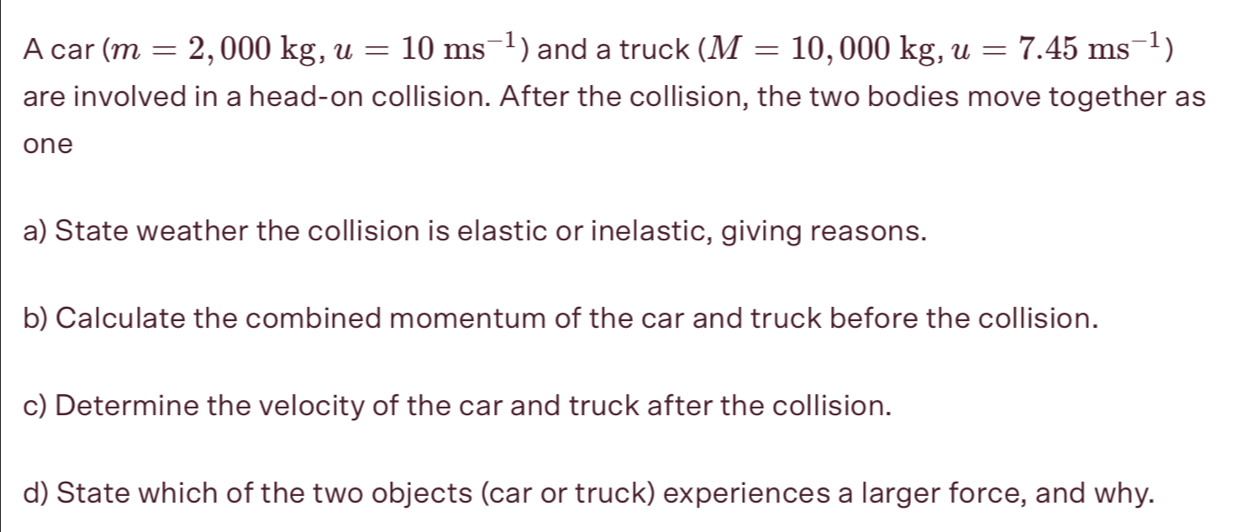 A car (m=2,000kg, u=10ms^(-1)) and a truck (M=10,000kg, u=7.45ms^(-1))
are involved in a head-on collision. After the collision, the two bodies move together as 
one 
a) State weather the collision is elastic or inelastic, giving reasons. 
b) Calculate the combined momentum of the car and truck before the collision. 
c) Determine the velocity of the car and truck after the collision. 
d) State which of the two objects (car or truck) experiences a larger force, and why.