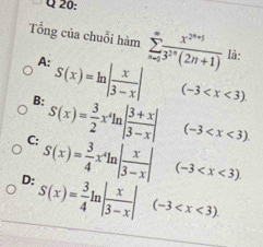 Tổng của chuỗi hàm sumlimits _(n=0)^(∈fty) (x^(2n+5))/3^(2n)(2n+1)  là:
A: S(x)=ln | x/3-x | (-3
B: S(x)= 3/2 x^4ln | (3+x)/3-x | (-3
C: S(x)= 3/4 x^4ln | x/3-x | (-3
D: S(x)= 3/4 ln | x/3-x | (-3